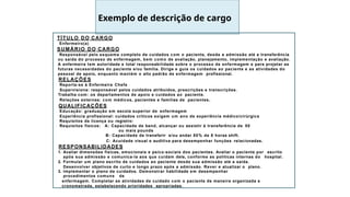 TÍTULO DO CARGO
Enfermeiro(a)
SUMÁRIO DO CARGO
Responsável pelo esquema completo de cuidados com o paciente, desde a admissão até a transferência
ou saída do processo de enfermagem, bem como de avaliação, planejamento, implementação e avaliação.
A enfermeira tem autoridade e total responsabilidade sobre o processo de enfermagem e para projetar as
futuras necessidades do paciente e/ou família. Dirige e guia os cuidados ao paciente e as atividades do
pessoal de apoio, enquanto mantém o alto padrão de enfermagem profissional.
RELAÇÕES
Reporta-se à Enfermeira Chefe
Supervisiona: responsável pelos cuidados atribuídos, prescrições e transcrições.
Trabalha com: os departamentos de apoio e cuidados ao paciente.
Relações externas: com médicos, pacientes e famílias de pacientes.
QUALIFICAÇÕES
Educação: graduação em escola superior de enfermagem
Experiência profissional: cuidados críticos exigem um ano de experiência médico/cirúrgica
Requisitos de licença ou registro:
Requisitos físicos: A: Capacidade de bend, alcançar ou assistir à transferência de 50
ou mais pounds
B: Capacidade de transferir e/ou andar 80% de 8 horas shift.
C: Acuidade visual e auditiva para desempenhar funções relacionadas.
RESPONSABILIDADES
1. Avaliar dimensões físicas, emocionais e psico-sociais dos pacientes. Avaliar o paciente por escrito
após sua admissão e comunica-la aos que cuidam dele, conforme as políticas internas do hospital.
2. Formular um plano escrito de cuidados ao paciente desde sua admissão até a saída.
Desenvolver objetivos de curto e longo prazo após a admissão. Rever e atualizar o plano.
3. Implementar o plano de cuidados. Demonstrar habilidade em desempenhar
procedimentos comuns de
enfermagem. Completar as atividades de cuidado com o paciente de maneira organizada e
cronometrada, estabelecendo prioridades apropriadas.
Exemplo de descrição de cargo
 