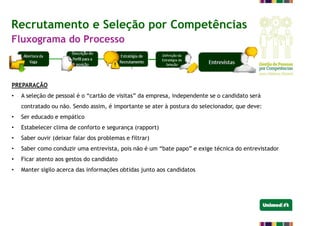 Recrutamento e Seleção por Competências
Fluxograma do Processo
PREPARAÇÃO
• A seleção de pessoal é o “cartão de visitas” da empresa, independente se o candidato será
contratado ou não. Sendo assim, é importante se ater à postura do selecionador, que deve:
• Ser educado e empático
• Estabelecer clima de conforto e segurança (rapport)
• Saber ouvir (deixar falar dos problemas e filtrar)
• Saber como conduzir uma entrevista, pois não é um “bate papo” e exige técnica do entrevistador
• Ficar atento aos gestos do candidato
• Manter sigilo acerca das informações obtidas junto aos candidatos
 