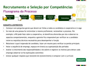 DURANTE A ENTREVISTA
• Começar com perguntas gerais que devem ser feitas a todos os candidatos à cooperativa e à vaga
• Se mais de uma pessoa for entrevistar o mesmo profissional, racionalizar o processo. Por
exemplo: o RH pode falar sobre a cooperativa, os benefícios oferecidos por ela e observar os
aspectos comportamentais, enquanto o gerente fica responsável por verificar se o candidato
reúne os requisitos técnicos necessários para desempenhar a função
• Relacionar o que é esperado do candidato, fazer um resumo para verificar os pontos principais
• Notar a sequência de emprego, espaços em branco ou superposição dos períodos
• Avaliar o crescimento das responsabilidades e do salário e registrar os motivos para deixar cada
emprego (observar se há explicações coerentes)
• Anotar qualquer resposta que necessite de esclarecimento e comparar com o currículo
Recrutamento e Seleção por Competências
Fluxograma do Processo
 