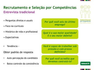 • Perguntas diretas e usuais
• Foco no currículo
• Histórico de vida e profissional
• Expectativas
• Tendência -
Obter padrão de resposta
• Auto percepção do candidato
• Baixo controle da consistência
Por quê você saiu do último
emprego?
Qual é a sua maior qualidade?
E o seu maior defeito?
Você é capaz de trabalhar sob
pressão e com prazos
definidos?
Por quê você acredita que
devemos contratá-lo?
Recrutamento e Seleção por Competências
Entrevista tradicional
 
