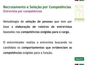 Recrutamento e Seleção por Competências
Entrevista por competências
Metodologia de seleção de pessoas que tem por
base a elaboração de roteiros de entrevistas
baseados nas competências exigidas para o cargo.
O entrevistador realiza a entrevista buscando no
candidato os comportamentos que evidenciam as
competências exigidas para a função.
 