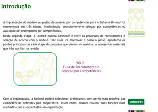 A implantação do modelo de gestão de pessoas por competências para o Sistema Unimed foi
segmentada em três etapas, implantação, recrutamento e seleção por competências e,
avaliação de desempenho por competências.
Nesta segunda etapa, a Unimed poderá conhecer e rever os processos de recrutamento e
seleção de acordo com o modelo. Este Guia irá direcionar o passo a passo, apontando os
pontos principais de cada etapa do processo que devem ser revistos, e apresentar materiais
que irão auxiliar na revisão.
Com a implantação, a Unimed poderá selecionar profissionais com perfis mais próximo das
competências definidas pela cooperativa, assim como, possam realizar suas funções mais
alinhadas com as expectativas da organização.
WSI 2 –
Guia de Recrutamento e
Seleção por Competências
Introdução
 