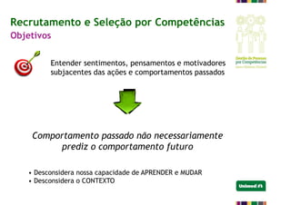 Entender sentimentos, pensamentos e motivadores
subjacentes das ações e comportamentos passados
Recrutamento e Seleção por Competências
Objetivos
Comportamento passado não necessariamente
prediz o comportamento futuro
• Desconsidera nossa capacidade de APRENDER e MUDAR
• Desconsidera o CONTEXTO
 