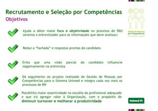 Ajuda a obter maior foco e objetividade no processo de R&S
(orienta o entrevistador para as informações que deve analisar)
Recrutamento e Seleção por Competências
Objetivos
Reduz a “fachada” e respostas prontas do candidato
Evita que uma visão parcial do candidato influencie
negativamente na entrevista
Dá seguimento ao projeto realizado de Gestão de Pessoas por
Competências para o Sistema Unimed e integra cada vez mais os
processos de RH
Possibilita maior assertividade na escolha do profissional adequado
e que irá agregar valor à Organização, com o propósito de
diminuir turnover e melhorar a produtividade
 