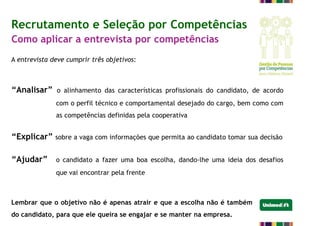 Recrutamento e Seleção por Competências
Como aplicar a entrevista por competências
A entrevista deve cumprir três objetivos:
“Analisar” o alinhamento das características profissionais do candidato, de acordo
com o perfil técnico e comportamental desejado do cargo, bem como com
as competências definidas pela cooperativa
“Explicar” sobre a vaga com informações que permita ao candidato tomar sua decisão
“Ajudar” o candidato a fazer uma boa escolha, dando-lhe uma ideia dos desafios
que vai encontrar pela frente
Lembrar que o objetivo não é apenas atrair e que a escolha não é também
do candidato, para que ele queira se engajar e se manter na empresa.
 