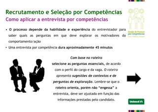 Recrutamento e Seleção por Competências
Como aplicar a entrevista por competências
• O processo depende da habilidade e experiência do entrevistador para
saber quais as perguntas em que deve explorar os motivadores do
comportamento/ação
• Uma entrevista por competência dura aproximadamente 45 minutos
Com base no roteiro
selecione as perguntas essenciais, de acordo
com o perfil do cargo e da vaga. O roteiro
apresenta sugestões de contextos e de
perguntas de exploração. Lembre-se que o
roteiro orienta, porém não “engessa” a
entrevista, deve ser ajustada em função das
informações prestadas pelo candidato.
 