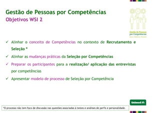  Alinhar o conceito de Competências no contexto de Recrutamento e
Seleção *
 Alinhar as mudanças práticas da Seleção por Competências
 Preparar os participantes para a realização/ aplicação das entrevistas
por competências
 Apresentar modelo de processo de Seleção por Competência
*O processo não tem foco de discussão nas questões associadas à testes e análises de perfis e personalidade.
Gestão de Pessoas por Competências
Objetivos WSI 2
 