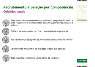 Recrutamento e Seleção por Competências
Cuidados gerais
Seja imparcial e sem preconceitos, pois tanto a organização, como a
área requisitante e o selecionador, possuem suas histórias, culturas e
valores
Cuidado para não desviar da “real” necessidade da organização
Não se influencie pelo perfil de profissional idealizado ou na “moda”
Utilize outros mecanismos de avaliação sempre que possível
Seja empático e mantenha a autoestima do candidato
 