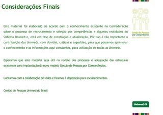 Este material foi elaborado de acordo com o conhecimento existente na Confederação
sobre o processo de recrutamento e seleção por competências e algumas realidades do
Sistema Unimed e, está em fase de construção e atualização. Por isso é tão importante a
contribuição das Unimeds, com dúvidas, críticas e sugestões, para que possamos aprimorar
o conhecimento e as informações aqui constantes, para utilização de todas as Unimeds.
Esperamos que este material seja útil na revisão dos processos e adequação das estruturas
existentes para implantação do novo modelo Gestão de Pessoas por Competências.
Contamos com a colaboração de todos e ficamos à disposição para esclarecimentos.
Gestão de Pessoas Unimed do Brasil
Considerações Finais
 
