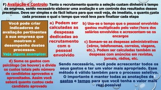 F) Avaliação e Controle: Tanto o recrutamento quanto a seleção custam dinheiro e tempo
da empresa, sendo necessário elaborar uma avaliação e um controle dos resultados desses
processos. Deve ser simples e de fácil leitura para que você veja, de imediato, o quanto custa
cada processo e qual o tempo que você leva para finalizar cada etapa
Você pode criar
indicadores de
avaliação pertinentes
à sua empresa que
mostrem o
desempenho destes
processos.
Veja alguns exemplos:
a) Podem ser
calculadas as
despesas
dedicadas ao
recrutamento
com o
pessoal
envolvido
b) Usa-se o tempo que o pessoal envolvido
gastou multiplicado pelo valor/hora dos
salários envolvidos e acrescentam-se os
encargos
c) Somam-se as despesas administrativas
(xérox, telefonemas, correios, viagens,
etc.). Podem ser calculadas também as
despesas com anúncios em revistas,
jornais, rádios, etc.
d) Some os gastos com
psicólogo (se houver) e divida
os custos totais pelo número
de candidatos aprovados e
aproveitados. Assim você
saberá quanto custou cada
candidato aprovado
Sendo necessário, você pode acrescentar todos os
seus gastos e ter um valor mais apropriado. Esse
método é válido também para o processo seletivo.
O importante é manter todas as anotações de
gastos e tempo para que você tenha o valor mais
real possível
 