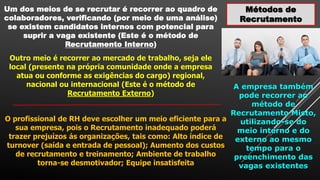 Métodos de
Recrutamento
Um dos meios de se recrutar é recorrer ao quadro de
colaboradores, verificando (por meio de uma análise)
se existem candidatos internos com potencial para
suprir a vaga existente (Este é o método de
Recrutamento Interno)
Outro meio é recorrer ao mercado de trabalho, seja ele
local (presente na própria comunidade onde a empresa
atua ou conforme as exigências do cargo) regional,
nacional ou internacional (Este é o método de
Recrutamento Externo)
A empresa também
pode recorrer ao
método de
Recrutamento Misto,
utilizando-se do
meio interno e do
externo ao mesmo
tempo para o
preenchimento das
vagas existentes
O profissional de RH deve escolher um meio eficiente para a
sua empresa, pois o Recrutamento inadequado poderá
trazer prejuízos ás organizações, tais como: Alto índice de
turnover (saída e entrada de pessoal); Aumento dos custos
de recrutamento e treinamento; Ambiente de trabalho
torna-se desmotivador; Equipe insatisfeita
 