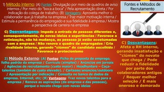 Fontes e Métodos de
Recrutamento
1) Método Interno: (A) Fontes: Divulgação por meio de quadros de aviso
internos / Por meio do “boca a boca” / Pela apresentação direta / Por
indicação do colega de trabalho; (B) Vantagens: Aproveita melhor o
colaborador que já trabalha na empresa / Traz maior motivação interna /
Estimula a permanência do empregado e sua fidelidade à empresa / Mostra
a perspectiva de carreira na empresa
C) Desvantagens: Impede a entrada de pessoas diferentes e,
consequentemente, de novas ideias e experiências / Favorece a
rotinização, não há mudança, as pessoas já estão acostumadas
com a empresa / Não renova o quadro de empregados / Cria
rivalidade interna, gerando "ciúmes" do candidato escolhido /
Favorece o protecionismo
2) Método Externo: (A) Fontes: Ficha de proposta de emprego,
folha padrão da empresa / Currículo (simples) / Anúncios em jornais
/ Agências de recrutamento (custo maior) / Headhunters – Caça-
talentos (também de custo elevado). / Cartazes/anúncios/outdoors
/ Apresentação por indicação / Consulta no banco de dados da
empresa. Internet, etc; (B) Vantagens: Traz novos talentos para a
empresa / Renova as aspirações (da empresa e das pessoas),
porque o novato chega com novas ideias
C) Desvantagens:
Afeta o RH interno,
gerando insatisfação e
“ciúmes” do novato
que chega / Pode
reduzir a fidelidade
por parte dos
colaboradores antigos
/ Requer melhor
seleção / É mais
oneroso e demorado
 