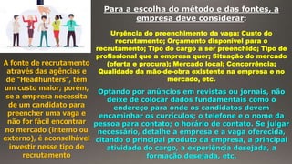 Para a escolha do método e das fontes, a
empresa deve considerar:
Urgência do preenchimento da vaga; Custo do
recrutamento; Orçamento disponível para o
recrutamento; Tipo do cargo a ser preenchido; Tipo de
profissional que a empresa quer; Situação do mercado
(oferta e procura); Mercado local; Concorrência;
Qualidade da mão-de-obra existente na empresa e no
mercado, etc.
A fonte de recrutamento
através das agências e
de “Headhunters”, têm
um custo maior; porém,
se a empresa necessita
de um candidato para
preencher uma vaga e
não for fácil encontrar
no mercado (interno ou
externo), é aconselhável
investir nesse tipo de
recrutamento
Optando por anúncios em revistas ou jornais, não
deixe de colocar dados fundamentais como o
endereço para onde os candidatos devem
encaminhar os currículos; o telefone e o nome da
pessoa para contato; o horário de contato. Se julgar
necessário, detalhe a empresa e a vaga oferecida,
citando o principal produto da empresa, a principal
atividade do cargo, a experiência desejada, a
formação desejada, etc.
 