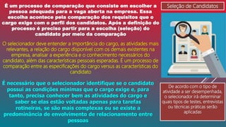 Seleção de Candidatos
É um processo de comparação que consiste em escolher a
pessoa adequada para a vaga aberta na empresa. Essa
escolha acontece pela comparação dos requisitos que o
cargo exige com o perfil dos candidatos. Após a definição do
processo é preciso partir para a escolha (seleção) do
candidato por meio da comparação
O selecionador deve entender a importância do cargo, as atividades mais
relevantes, a relação do cargo disponível com os demais existentes na
empresa, analisar a experiência e o conhecimento necessários do
candidato, além das características pessoais esperadas. É um processo de
comparação entre as especificações do cargo versus as características do
candidato
De acordo com o tipo de
atividade a ser desempenhada,
o selecionador irá determinar
quais tipos de testes, entrevistas
ou técnicas práticas serão
aplicadas
É necessário que o selecionador identifique se o candidato
possui as condições mínimas que o cargo exige e, para
tanto, precisa conhecer bem as atividades do cargo e
saber se elas estão voltadas apenas para tarefas
rotineiras, se são mais complexas ou se existe a
predominância de envolvimento de relacionamento entre
pessoas
 