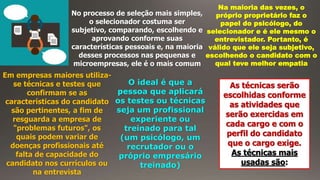 No processo de seleção mais simples,
o selecionador costuma ser
subjetivo, comparando, escolhendo e
aprovando conforme suas
características pessoais e, na maioria
desses processos nas pequenas e
microempresas, ele é o mais comum
Na maioria das vezes, o
próprio proprietário faz o
papel do psicólogo, do
selecionador e é ele mesmo o
entrevistador. Portanto, é
válido que ele seja subjetivo,
escolhendo o candidato com o
qual teve melhor empatia
Em empresas maiores utiliza-
se técnicas e testes que
confirmam se as
características do candidato
são pertinentes, a fim de
resguarda a empresa de
"problemas futuros", os
quais podem variar de
doenças profissionais até
falta de capacidade do
candidato nos currículos ou
na entrevista
O ideal é que a
pessoa que aplicará
os testes ou técnicas
seja um profissional
experiente ou
treinado para tal
(um psicólogo, um
recrutador ou o
próprio empresário
treinado)
As técnicas serão
escolhidas conforme
as atividades que
serão exercidas em
cada cargo e com o
perfil do candidato
que o cargo exige.
As técnicas mais
usadas são:
 