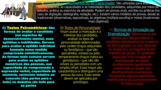 B) Provas de Conhecimentos ou de Capacidades: São utilizadas para avaliar os
conhecimentos, as capacidades e as habilidades dos candidatos, adquiridas por meio de
estudos, prática ou exercício da atividade. Podem ser provas orais, escritas ou práticas (no
caso de digitação, datilografia, redação, etc.). Existem vários modelos de provas, desde as
tradicionais (dissertativas, expositivas), às objetivas (múltipla escolha) e mistas (tradicionais
mais objetivas)
C) Testes Psicométricos: São
formas de avaliar o candidato
nos aspectos de
desenvolvimento mental, suas
aptidões e habilidades. Servem
para avaliar a aptidão individual
baseada numa medida
comprovada estatisticamente.
As formas mais comuns servem
para avaliar as aptidões
numéricas das pessoas, sua
capacidade de compreensão e
expressão verbal, capacidade de
memória, raciocínio indutivo ou
concreto (das partes para o
todo) ou dedutivo (do todo para
as partes
D) Testes de Personalidade:
Visam avaliar a motivação e o
interesse dos candidatos,
analisar os tipos de
personalidade determinados
pelo caráter (traços adquiridos
ou fenotípicos – que são
percebidos, visíveis) ou pelo
temperamento (traços inatos ou
genotípicos – que não são
visíveis ou percebidos com um
simples olhar). Esses traços são
característicos e distinguem uma
pessoa da outra. Esses testes
devem ser aplicados por
psicólogos
E) Técnicas de Simulação ou
Dramatização: Diferencia-se das
demais por não considerar o
candidato individualmente e tratá-lo
de forma grupal; ou seja, observá-
lo, avaliá-lo e acompanhá-lo em
trabalho de grupo. O candidato
passa por uma situação de
dramatização de algum
acontecimento (geralmente
relacionado ao papel que
desempenhará na empresa),
fornecendo alguma expectativa
realista sobre seu comportamento
no futuro cargo
 
