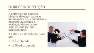 ENTREVISTA DE SELEÇÃO
A Entrevista de Seleção
objetiva detectar dados e
informações dos candidatos a
emprego auxiliando a
avaliação do processo
seletivo (análise dos
selecionados).
A Entrevista de Seleção pode
ser:
 a) Estruturada
 b) Não-Estruturada
 