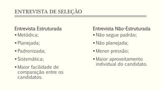 ENTREVISTA DE SELEÇÃO
Entrevista Estruturada
 Metódica;
 Planejada;
 Padronizada;
 Sistemática;
 Maior facilidade de
comparação entre os
candidatos.
Entrevista Não-Estruturada
 Não segue padrão;
 Não planejada;
 Menor pressão;
 Maior aproveitamento
individual do candidato.
 