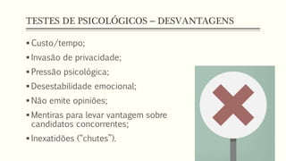 TESTES DE PSICOLÓGICOS – DESVANTAGENS
 Custo/tempo;
 Invasão de privacidade;
 Pressão psicológica;
 Desestabilidade emocional;
 Não emite opiniões;
 Mentiras para levar vantagem sobre
candidatos concorrentes;
 Inexatidões (“chutes”).
 