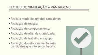 TESTES DE SIMULAÇÃO – VANTAGENS
 Avalia o modo de agir dos candidatos;
 Avaliação de reação;
 Avaliação de comportamento;
 Avaliação de nível de criatividade;
 Avaliação de trabalho em grupo;
 Avaliação do relacionamento entre
candidatos que não se conhecem.
 