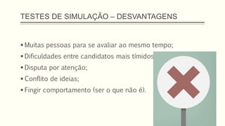 TESTES DE SIMULAÇÃO – DESVANTAGENS
 Muitas pessoas para se avaliar ao mesmo tempo;
 Dificuldades entre candidatos mais tímidos;
 Disputa por atenção;
 Conflito de ideias;
 Fingir comportamento (ser o que não é).
 