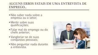 ALGUNS ERROS FATAIS EM UMA ENTREVISTA DE
EMPREGO...
 Não saber nada sobre a
empresa ou o setor;
 Mentir sobre suas
qualificações;
 Falar mal do emprego ou do
chefe anterior;
 Vangloriar-se de suas
conquistas pessoais;
 Não perguntar nada durante
a entrevista.
 