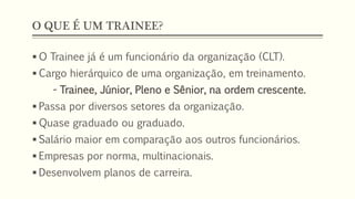 O QUE É UM TRAINEE?
 O Trainee já é um funcionário da organização (CLT).
 Cargo hierárquico de uma organização, em treinamento.
- Trainee, Júnior, Pleno e Sênior, na ordem crescente.
 Passa por diversos setores da organização.
 Quase graduado ou graduado.
 Salário maior em comparação aos outros funcionários.
 Empresas por norma, multinacionais.
 Desenvolvem planos de carreira.
 