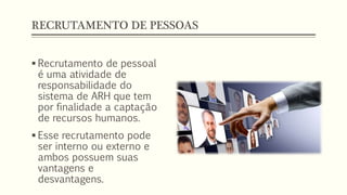 RECRUTAMENTO DE PESSOAS
 Recrutamento de pessoal
é uma atividade de
responsabilidade do
sistema de ARH que tem
por finalidade a captação
de recursos humanos.
 Esse recrutamento pode
ser interno ou externo e
ambos possuem suas
vantagens e
desvantagens.
 