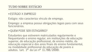 TUDO SOBRE ESTÁGIO
 ESTÁGIO X EMPREGO
Estágio: não caracteriza vínculo de emprego.
Emprego: a empresa possui obrigações legais para com seus
funcionários.
 QUEM PODE SER ESTAGIÁRIO?
Estudantes que estiverem matriculados regularmente e
frequentando o ensino regular, em instituições de educação
superior, de educação profissional, de ensino médio, da
educação especial e dos anos finais do ensino fundamental,
na modalidade profissional da educação de jovens e
adultos. (art. 1º da Lei nº 11.788/2008).
 