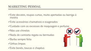 MARKETING PESSOAL
Evite decotes, roupas curtas, muito apertadas ou barriga à
mostra
Evite acessórios chamativos e exagerados
Cuidado com os excessos de maquiagem e perfume
Não use chinelos
Nada de camiseta regata ou bermudas
Barba sempre feita
Unhas limpas
Evite bonés, toucas e chapéus
 