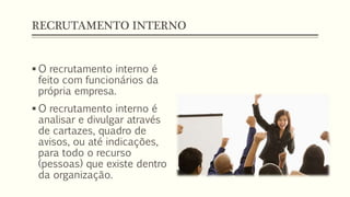 RECRUTAMENTO INTERNO
 O recrutamento interno é
feito com funcionários da
própria empresa.
 O recrutamento interno é
analisar e divulgar através
de cartazes, quadro de
avisos, ou até indicações,
para todo o recurso
(pessoas) que existe dentro
da organização.
 