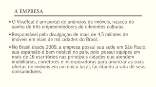 A EMPRESA
 O VivaReal é um portal de anúncios de imóveis, nasceu do
sonho de três empreendedores de diferentes culturas.
 Responsável pela divulgação de mais de 4,5 milhões de
imóveis em mais de mil cidades do Brasil.
 No Brasil desde 2009, a empresa possui sua sede em São Paulo,
sua expansão é bem notável no país, pois possui equipes em
mais de 16 escritórios nas principais cidades que atendem
imobiliárias, corretores e incorporadoras para anunciar as suas
ofertas de imóveis em um único local, facilitando a vida de seus
consumidores.
 