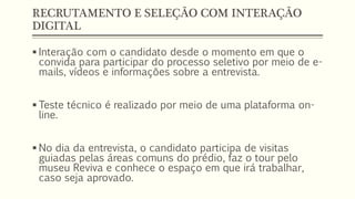 RECRUTAMENTO E SELEÇÃO COM INTERAÇÃO
DIGITAL
 Interação com o candidato desde o momento em que o
convida para participar do processo seletivo por meio de e-
mails, vídeos e informações sobre a entrevista.
 Teste técnico é realizado por meio de uma plataforma on-
line.
 No dia da entrevista, o candidato participa de visitas
guiadas pelas áreas comuns do prédio, faz o tour pelo
museu Reviva e conhece o espaço em que irá trabalhar,
caso seja aprovado.
 