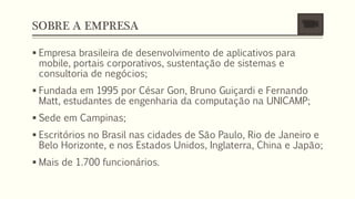 SOBRE A EMPRESA
 Empresa brasileira de desenvolvimento de aplicativos para
mobile, portais corporativos, sustentação de sistemas e
consultoria de negócios;
 Fundada em 1995 por César Gon, Bruno Guiçardi e Fernando
Matt, estudantes de engenharia da computação na UNICAMP;
 Sede em Campinas;
 Escritórios no Brasil nas cidades de São Paulo, Rio de Janeiro e
Belo Horizonte, e nos Estados Unidos, Inglaterra, China e Japão;
 Mais de 1.700 funcionários.
 