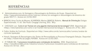 REFERÊNCIAS
 Administradores.com, As Vantagens e Desvantagens da Dinâmica de Grupo. Disponível em
<http://www.administradores.com.br/noticias/carreira/as-vantagens-e-desvantagens-da-dinamica-de-
grupo/41577/>. Acesso em 13/03/2017.
 BIANCHI, Anna Cecilia de Moraes; ALVARENGA, Marina; BIANCHI, Roberto. Manual de Orientação: Estágio
Supervisionado. 4. ed. São Paulo: Cengage Learning, 2011. 98 p.
 CASCALDI, Luiz. Como é ser Trainee em uma gigante internacional de tecnologia? 2016. Disponível em:
<https://www.mytrainee.com/como-e-ser-trainee-internacional-tecnologia/>. Acesso em: 27 fev. 2017.
 Catho, Análise de Currículo. Disponível em <http://www.catho.com.br/servicoscatho/carreira/analise-de-
curriculo/ajuda.php
 Howoh, Vantagens & Desvantagens dos Testes de Personalidade no Processo Empregado Seleção. Disponível
em <http://howoh.info/pt/pages/414300>. Acesso em 13/03/2017.
 IT FORUM 365. 5 processos inovadores para contratação de talentos. 2016. Disponível em:
<http://www.itforum365.com.br/industria/cenario/5-processos-inovadores-para-contratacao-de-talentos>.
Acesso em: 03 mar. 2017.
 
