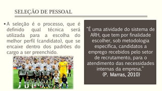 SELEÇÃO DE PESSOAL
 A seleção é o processo, que é
definido qual técnica será
utilizada para a escolha do
melhor perfil (candidato), que se
encaixe dentro dos padrões do
cargo a ser preenchido.
“É uma atividade do sistema de
ARH, que tem por finalidade
escolher, sob metodologia
específica, candidatos a
emprego recebidos pelo setor
de recrutamento, para o
atendimento das necessidades
internas da empresa.”
(P. Marras, 2010)
 