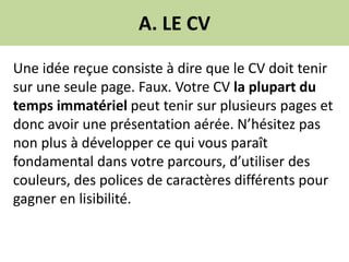 A. LE CV
Une idée reçue consiste à dire que le CV doit tenir
sur une seule page. Faux. Votre CV la plupart du
temps immatériel peut tenir sur plusieurs pages et
donc avoir une présentation aérée. N’hésitez pas
non plus à développer ce qui vous paraît
fondamental dans votre parcours, d’utiliser des
couleurs, des polices de caractères différents pour
gagner en lisibilité.
 