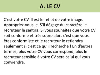 A. LE CV
C’est votre CV. Il est le reflet de votre image.
Appropriez-vous le. S’il dégage du caractère le
recruteur le sentira. Si vous souhaitez que votre CV
soit conforme et très sobre alors c’est que vous
êtes conformiste et le recruteur le retiendra
seulement si c’est ce qu’il recherche ! En d’autres
termes, plus votre CV vous correspond, plus le
recruteur sensible à votre CV sera celui qui vous
conviendra.
 
