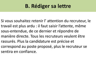 B. Rédiger sa lettre
Si vous souhaitez retenir l’ attention du recruteur, le
travail est plus ardu : il faut saisir l’attente, même
sous-entendue, de ce dernier et répondre de
manière directe. Tous les recruteurs veulent être
rassurés. Plus la candidature est précise et
correspond au poste proposé, plus le recruteur se
sentira en confiance.
 