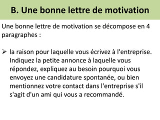 B. Une bonne lettre de motivation
Une bonne lettre de motivation se décompose en 4
paragraphes :
 la raison pour laquelle vous écrivez à l'entreprise.
Indiquez la petite annonce à laquelle vous
répondez, expliquez au besoin pourquoi vous
envoyez une candidature spontanée, ou bien
mentionnez votre contact dans l'entreprise s'il
s'agit d'un ami qui vous a recommandé.
 