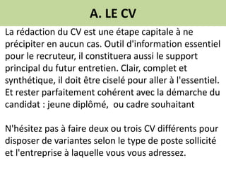 A. LE CV
La rédaction du CV est une étape capitale à ne
précipiter en aucun cas. Outil d'information essentiel
pour le recruteur, il constituera aussi le support
principal du futur entretien. Clair, complet et
synthétique, il doit être ciselé pour aller à l'essentiel.
Et rester parfaitement cohérent avec la démarche du
candidat : jeune diplômé, ou cadre souhaitant
N'hésitez pas à faire deux ou trois CV différents pour
disposer de variantes selon le type de poste sollicité
et l'entreprise à laquelle vous vous adressez.
 