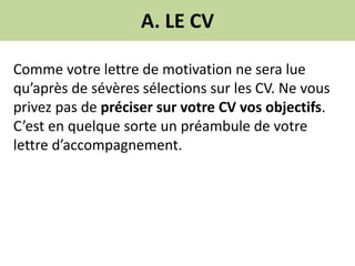 A. LE CV
Comme votre lettre de motivation ne sera lue
qu’après de sévères sélections sur les CV. Ne vous
privez pas de préciser sur votre CV vos objectifs.
C’est en quelque sorte un préambule de votre
lettre d’accompagnement.
 