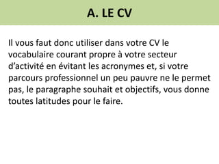 A. LE CV
Il vous faut donc utiliser dans votre CV le
vocabulaire courant propre à votre secteur
d’activité en évitant les acronymes et, si votre
parcours professionnel un peu pauvre ne le permet
pas, le paragraphe souhait et objectifs, vous donne
toutes latitudes pour le faire.
 