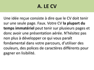 A. LE CV
Une idée reçue consiste à dire que le CV doit tenir
sur une seule page. Faux. Votre CV la plupart du
temps immatériel peut tenir sur plusieurs pages et
donc avoir une présentation aérée. N’hésitez pas
non plus à développer ce qui vous paraît
fondamental dans votre parcours, d’utiliser des
couleurs, des polices de caractères différents pour
gagner en lisibilité.
 