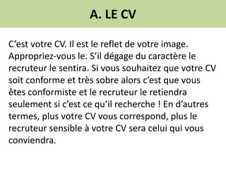 A. LE CV
C’est votre CV. Il est le reflet de votre image.
Appropriez-vous le. S’il dégage du caractère le
recruteur le sentira. Si vous souhaitez que votre CV
soit conforme et très sobre alors c’est que vous
êtes conformiste et le recruteur le retiendra
seulement si c’est ce qu’il recherche ! En d’autres
termes, plus votre CV vous correspond, plus le
recruteur sensible à votre CV sera celui qui vous
conviendra.
 