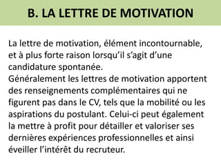 B. LA LETTRE DE MOTIVATION
La lettre de motivation, élément incontournable,
et à plus forte raison lorsqu’il s’agit d’une
candidature spontanée.
Généralement les lettres de motivation apportent
des renseignements complémentaires qui ne
figurent pas dans le CV, tels que la mobilité ou les
aspirations du postulant. Celui-ci peut également
la mettre à profit pour détailler et valoriser ses
dernières expériences professionnelles et ainsi
éveiller l’intérêt du recruteur.
 