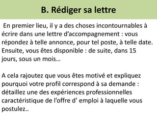 B. Rédiger sa lettre
En premier lieu, il y a des choses incontournables à
écrire dans une lettre d’accompagnement : vous
répondez à telle annonce, pour tel poste, à telle date.
Ensuite, vous êtes disponible : de suite, dans 15
jours, sous un mois…
A cela rajoutez que vous êtes motivé et expliquez
pourquoi votre profil correspond à sa demande :
détaillez une des expériences professionnelles
caractéristique de l’offre d’ emploi à laquelle vous
postulez..
 