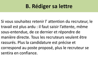 B. Rédiger sa lettre
Si vous souhaitez retenir l’ attention du recruteur, le
travail est plus ardu : il faut saisir l’attente, même
sous-entendue, de ce dernier et répondre de
manière directe. Tous les recruteurs veulent être
rassurés. Plus la candidature est précise et
correspond au poste proposé, plus le recruteur se
sentira en confiance.
 