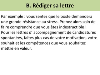 B. Rédiger sa lettre
Par exemple : vous sentez que le poste demandera
une grande résistance au stress. Prenez alors soin de
faire comprendre que vous êtes indestructible !
Pour les lettres d’ accompagnement de candidatures
spontanées, faites plus cas de votre motivation, votre
souhait et les compétences que vous souhaitez
mettre en valeur.
 