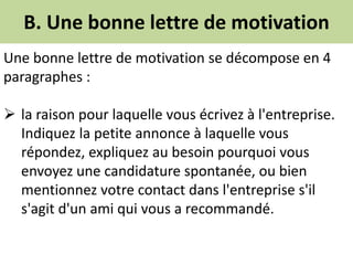 B. Une bonne lettre de motivation
Une bonne lettre de motivation se décompose en 4
paragraphes :
 la raison pour laquelle vous écrivez à l'entreprise.
Indiquez la petite annonce à laquelle vous
répondez, expliquez au besoin pourquoi vous
envoyez une candidature spontanée, ou bien
mentionnez votre contact dans l'entreprise s'il
s'agit d'un ami qui vous a recommandé.
 